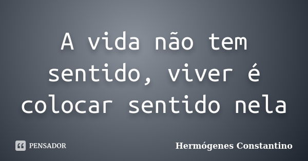 A vida não tem sentido, viver é colocar sentido nela... Frase de Hermógenes Constantino.