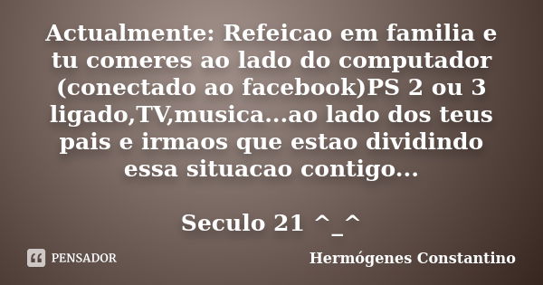 Actualmente: Refeicao em familia e tu comeres ao lado do computador (conectado ao facebook)PS 2 ou 3 ligado,TV,musica...ao lado dos teus pais e irmaos que estao... Frase de Hermógenes Constantino.