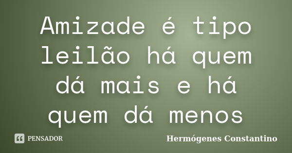 Amizade é tipo leilão há quem dá mais e há quem dá menos... Frase de Hermógenes Constantino.