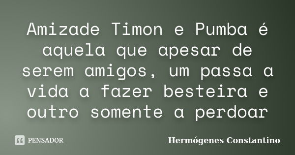 Amizade Timon e Pumba é aquela que apesar de serem amigos, um passa a vida a fazer besteira e outro somente a perdoar... Frase de Hermógenes Constantino.