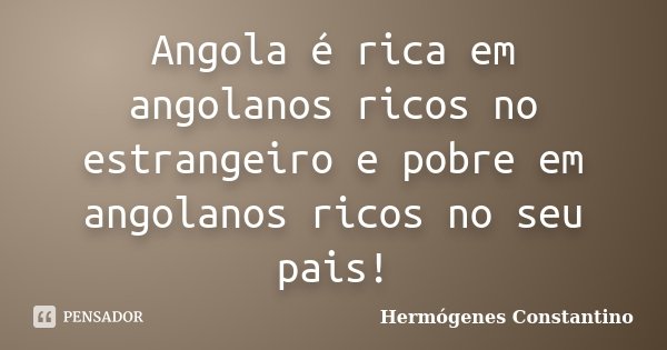 Angola é rica em angolanos ricos no estrangeiro e pobre em angolanos ricos no seu pais!... Frase de Hermógenes Constantino.