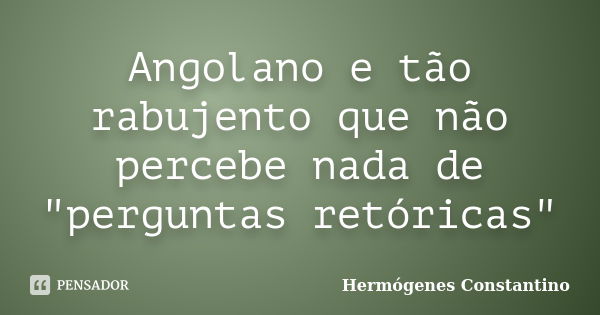 Angolano e tão rabujento que não percebe nada de "perguntas retóricas"... Frase de Hermógenes Constantino.