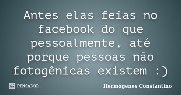 Antes elas feias no facebook do que pessoalmente, até porque pessoas não fotogênicas existem :)... Frase de Hermógenes Constantino.