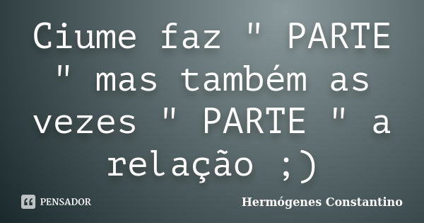 Ciume faz " PARTE " mas também as vezes " PARTE " a relação ;)... Frase de Hermógenes Constantino.