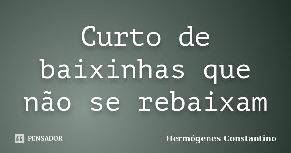 Curto de baixinhas que não se rebaixam... Frase de Hermógenes Constantino.