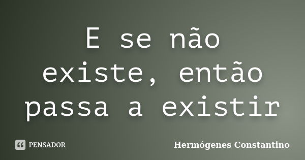 E se não existe, então passa a existir... Frase de Hermógenes Constantino.