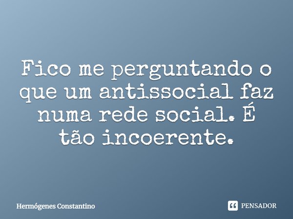 Fico me perguntando o que um antissocial faz numa rede social. É tão incoerente.... Frase de Hermógenes Constantino.