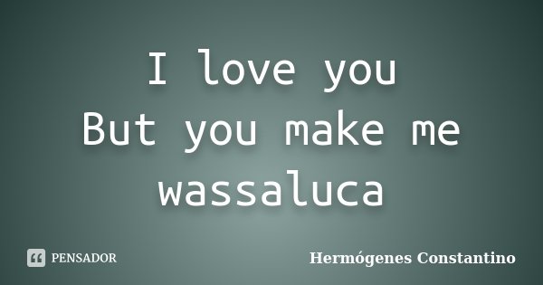 I love you But you make me wassaluca... Frase de Hermógenes Constantino.