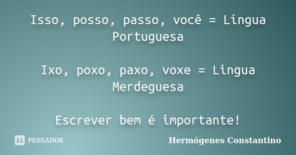 Isso, posso, passo, você = Língua Portuguesa Ixo, poxo, paxo, voxe = Lingua Merdeguesa Escrever bem é importante!... Frase de Hermógenes Constantino.