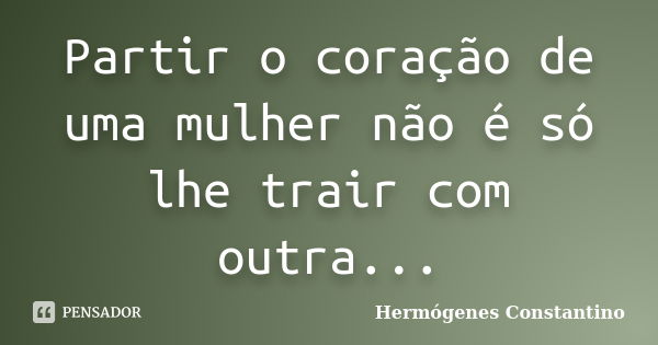 Partir o coração de uma mulher não é só lhe trair com outra...... Frase de Hermógenes Constantino.