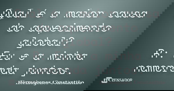 Qual é a maior causa do aquecimento global? R: Eu e a minha namorada juntos.... Frase de Hermógenes Constantino.