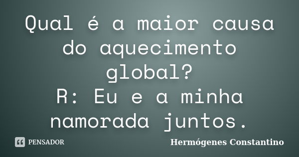 Qual é a maior causa do aquecimento global? R: Eu e a minha namorada juntos.... Frase de Hermógenes Constantino.