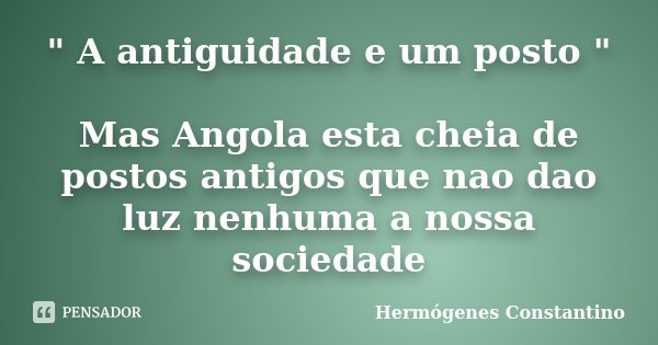 " A antiguidade e um posto " Mas Angola esta cheia de postos antigos que nao dao luz nenhuma a nossa sociedade... Frase de Hermógenes Constantino.