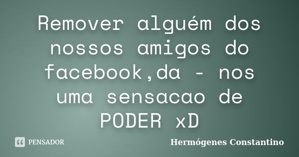 Remover alguém dos nossos amigos do facebook,da - nos uma sensacao de PODER xD... Frase de Hermógenes Constantino.