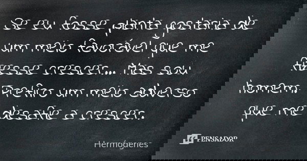 Se eu fosse planta gostaria de um meio favorável que me fizesse crescer... Mas sou homem. Prefiro um meio adverso que me desafie a crescer.... Frase de Hermogenes.