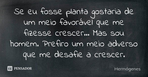 Se eu fosse planta gostaria de um meio favorável que me fizesse crescer... Mas sou homem. Prefiro um meio adverso que me desafie a crescer.... Frase de Hermogenes.