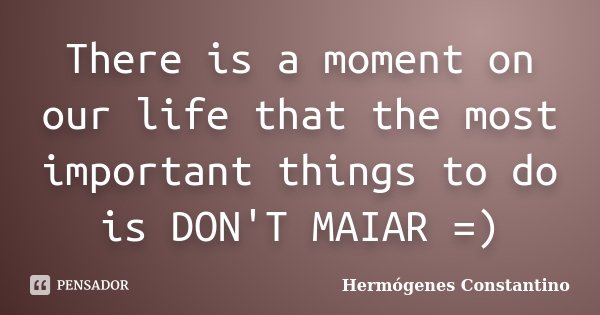 There is a moment on our life that the most important things to do is DON'T MAIAR =)... Frase de Hermógenes Constantino.