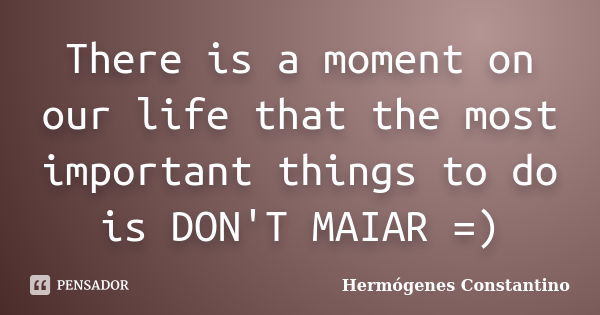 There is a moment on our life that the most important things to do is DON'T MAIAR =)... Frase de Hermógenes Constantino.