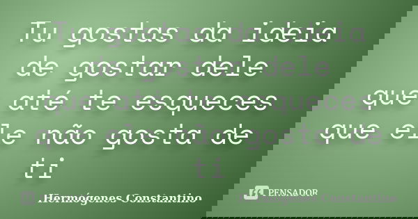 Tu gostas da ideia de gostar dele que até te esqueces que ele não gosta de ti... Frase de Hermógenes Constantino.
