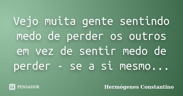 Vejo muita gente sentindo medo de perder os outros em vez de sentir medo de perder - se a si mesmo...... Frase de Hermógenes Constantino.