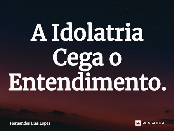 ⁠A Idolatria Cega o Entendimento.... Frase de Hernandes Dias Lopes.