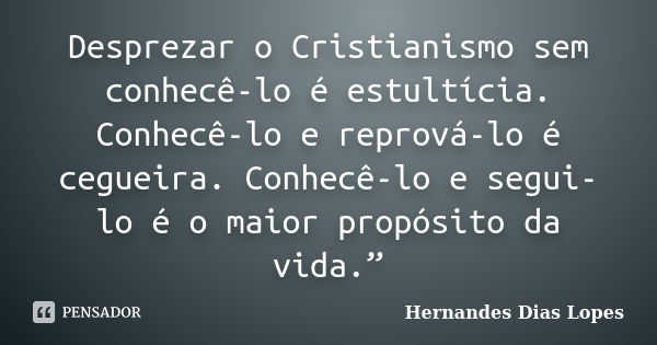 Desprezar o Cristianismo sem conhecê-lo é estultícia. Conhecê-lo e reprová-lo é cegueira. Conhecê-lo e segui-lo é o maior propósito da vida.”... Frase de Hernandes Dias Lopes.