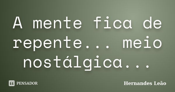 A mente fica de repente... meio nostálgica...... Frase de Hernandes Leão.