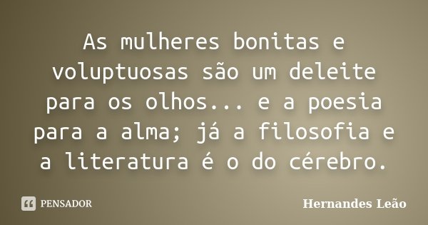 As mulheres bonitas e voluptuosas são um deleite para os olhos... e a poesia para a alma; já a filosofia e a literatura é o do cérebro.... Frase de Hernandes Leão.
