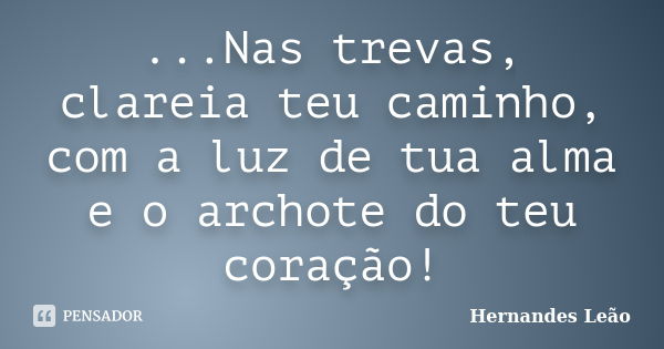 ...Nas trevas, clareia teu caminho, com a luz de tua alma e o archote do teu coração!... Frase de Hernandes Leão.