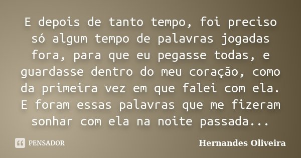 E depois de tanto tempo, foi preciso só algum tempo de palavras jogadas fora, para que eu pegasse todas, e guardasse dentro do meu coração, como da primeira vez... Frase de Hernandes Oliveira.