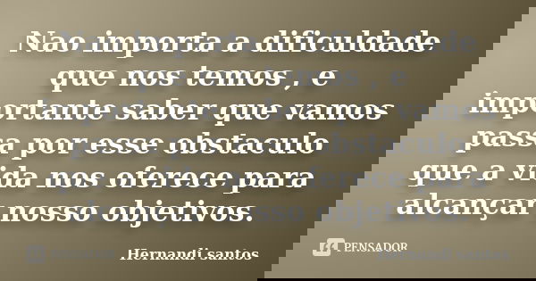 Nao importa a dificuldade que nos temos , e importante saber que vamos passa por esse obstaculo que a vida nos oferece para alcançar nosso objetivos.... Frase de hernandi santos.