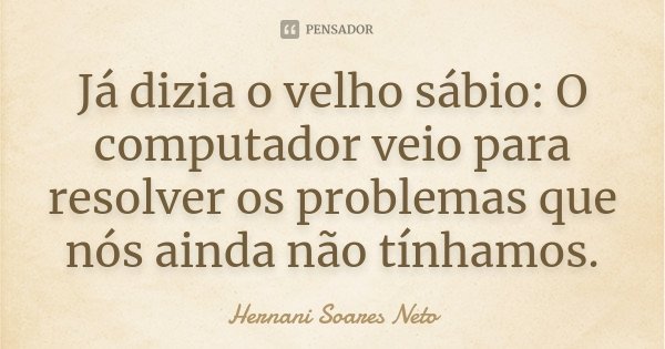 Já dizia o velho sábio: O computador veio para resolver os problemas que nós ainda não tínhamos.... Frase de Hernani Soares Neto.