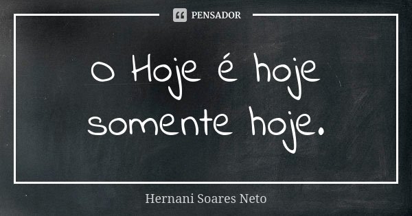 O Hoje é hoje somente hoje.... Frase de Hernani Soares Neto.