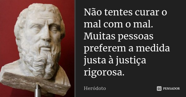 Não tentes curar o mal com o mal. Muitas pessoas preferem a medida justa à justiça rigorosa.... Frase de Heródoto.