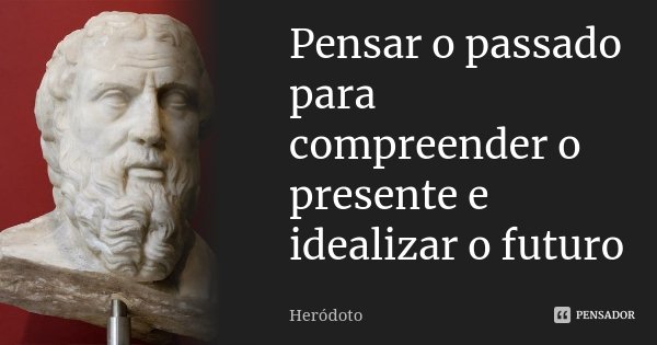 Pensar o passado para compreender o presente e idealizar o futuro.... Frase de Heródoto.