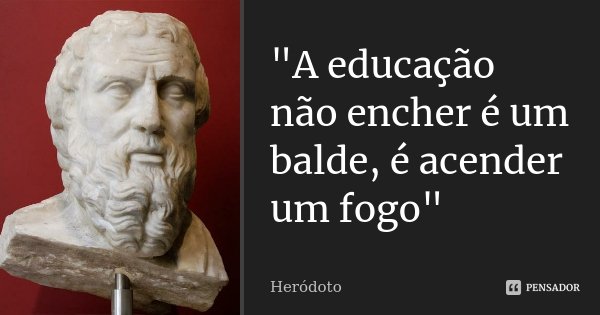 "A educação não encher é um balde, é acender um fogo"... Frase de Heródoto.
