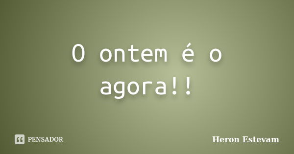 O ontem é o agora!!... Frase de Heron Estevam.