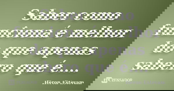 Saber como funciona é melhor do que apenas sabero que é....... Frase de Heron Estevam.