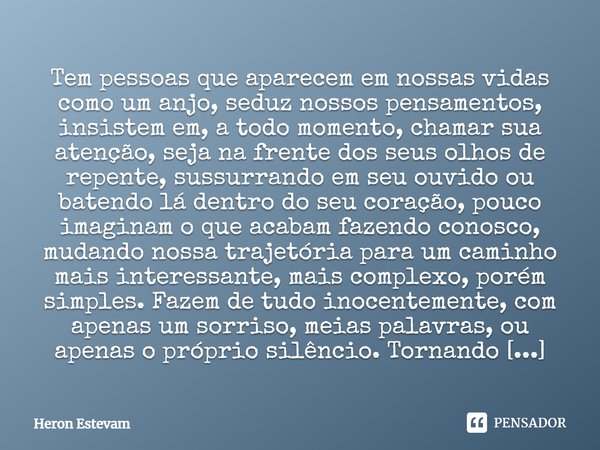 Tem pessoas que aparecem em nossas vidas como um anjo, seduz nossos pensamentos, insistem em, a todo momento, chamar sua atenção, seja na frente dos seus olhos ... Frase de Heron Estevam.