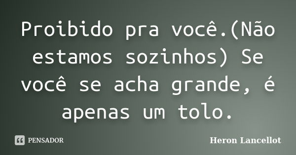 Proibido pra você.(Não estamos sozinhos) Se você se acha grande, é apenas um tolo.... Frase de Heron Lancellot.