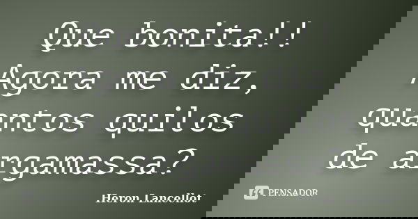 Que bonita!! Agora me diz, quantos quilos de argamassa?... Frase de Heron Lancellot.