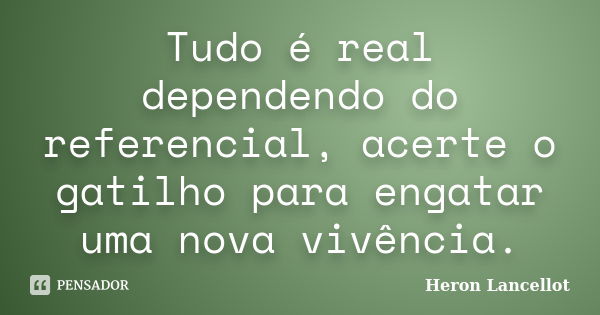 Tudo é real dependendo do referencial, acerte o gatilho para engatar uma nova vivência.... Frase de Heron Lancellot.