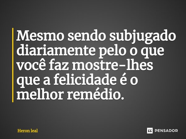⁠Mesmo sendo subjugado diariamente pelo o que você faz mostre-lhes que a felicidade é o melhor remédio.... Frase de Heron Leal.