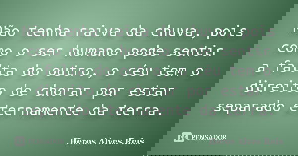 Não tenha raiva da chuva, pois como o ser humano pode sentir a falta do outro, o céu tem o direito de chorar por estar separado eternamente da terra.... Frase de Heros Alves Reis.