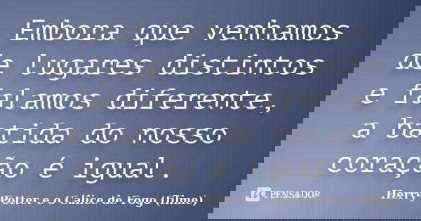Embora que venhamos de lugares distintos e falamos diferente, a batida do nosso coração é igual.... Frase de Herry Potter e o Cálice de Fogo (filme).