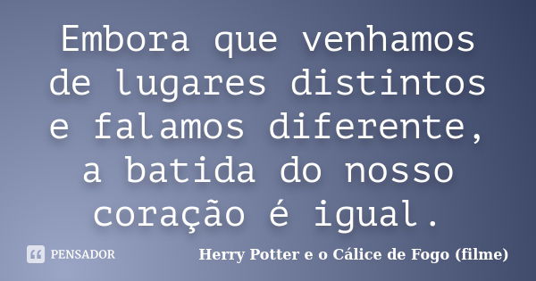 Embora que venhamos de lugares distintos e falamos diferente, a batida do nosso coração é igual.... Frase de Herry Potter e o Cálice de Fogo (filme).