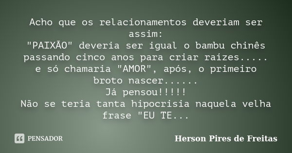 Acho que os relacionamentos deveriam ser assim: "PAIXÃO" deveria ser igual o bambu chinês passando cinco anos para criar raízes..... e só chamaria &qu... Frase de Herson Pires de Freitas.