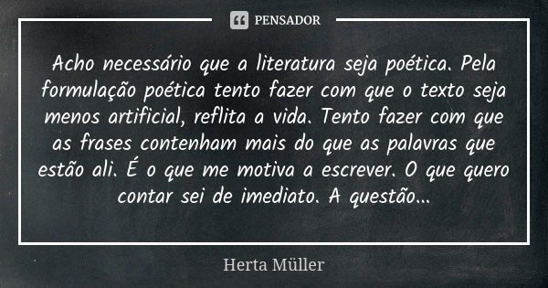 Acho necessário que a literatura seja poética. Pela formulação poética tento fazer com que o texto seja menos artificial, reflita a vida. Tento fazer com que as... Frase de Herta Müller.