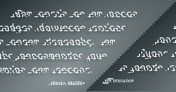 Bom seria se em nossa cabeça houvesse coisas para serem trocadas, em lugar dos pensamentos que a gente rumina sem cessar.... Frase de Herta Müller.
