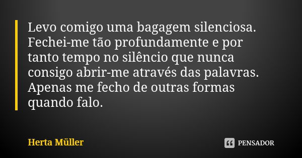 Levo comigo uma bagagem silenciosa. Fechei-me tão profundamente e por tanto tempo no silêncio que nunca consigo abrir-me através das palavras. Apenas me fecho d... Frase de Herta Müller.